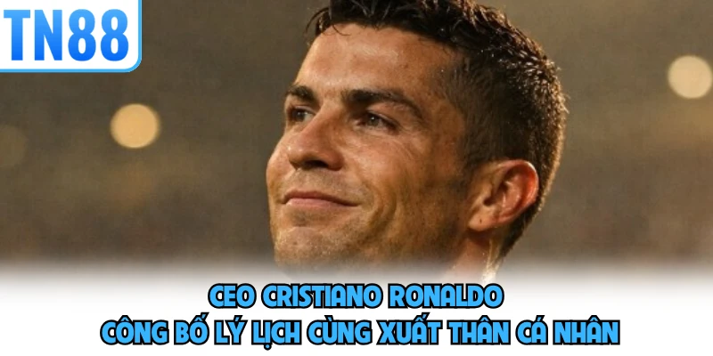 CEO Cristiano Ronaldo công bố lý lịch cùng xuất thân cá nhân